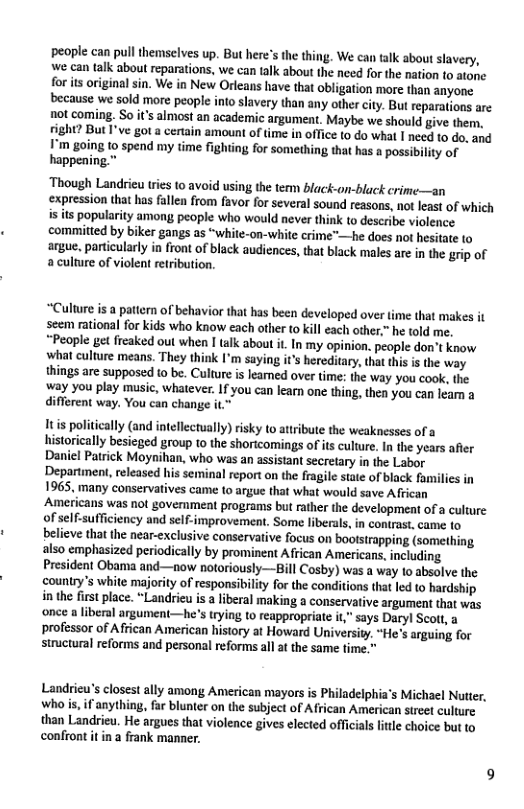 people can pull themselves up. But here’s the thing. We can alk about slavery, we can talk about reparations, we can talk about the need for the nation to atone for ts originalsin. We in New Orleans have that obligation more than anyone. because we sold more people into slavery than any other city. Bu reparations are not coming. S0 it’s almost an academic argument. Maybe we should give them. ight? But I’ve got a certain amount of ime in office to do what I need to do, and I’m going 1o spend my time fighting for something that has a possibility of happening.”  ‘Though Landrieu tries to avoid using the tem black-on-black crime—an expression that has fallen from favor for several sound reasons, not least of which is its popularity amon people who would never think to describe violence committed by biker gangs as “white-on-white crime"—he does not hesitate o  argue. particularly o front o black audiences, that back males are in the rip of a culture of violent retribution.  “Culture is a pattern of behavior that has been developed over time that makes it seem rational for kids who know each other to kill each other.” he told me. “People et freaked out when I talk about i. In my opinion. people don’t know wha culture means. They think I’m saying it’s hereditary,that this i the way things are supposed to be. Culture is leamed over time: the way you cook, the. way you play music, whatever. If you can learn one thing, then you can leam a different way. You can change it.”  Itis politically (and intellectually) risky to attribute the weaknesses of a historically besieged group to the shoricomings of its culture. In the years afier Daniel Patrick Moynihan, who was an assistant secretary in the Labor Department, released his seminal report on the fragile state of black familics in 1965, many conservatives came to argue that what would save A frican Americans was not govemment programs but rather the development of a culture of self-sufficiency and self-improvement. Some liberals, in contrast, came o believe that the near-exclusive conservative focus on bootstrapping (something also emphasized periodically by prominent African Americans,including President Obama and-—now notoriously—Bill Cosby) was a way 10 absolve the couniry’s white majority of responsibility for the conditions that led to hardship inthe first place. “Landrieu is a liberal making a conservative argument that was ‘once a liberal argument—he’s trying to reappropriate it,” says Daryl Seott, a professor of African American history at Howard University. “He’s arguing for structural reforms and personal reforms all at the same fime."  Landrieu’s closest ally among American mayors is Philadelphia’s Michael Nutter, whois, if anything, far blunter on the subject of African American street culture than Landrieu. He argues that violence gives elected officials little choice but to confiont it in a frank manner. 